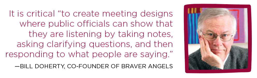 It is critical “to create meeting designs where public officials can show that they are listening by taking notes, asking clarifying questions, and then responding to what people are saying.” — Bill Doherty, Co-founder of Braver Angels