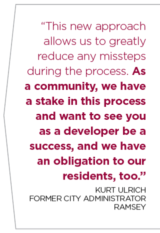 This new approach allows us to greatly reduce any missteps during the process. As a community, we have a stake in this process and want to see you as a developer be a success, and we have an obligation to our residents, too.” KURT ULRICH FORMER CITY ADMINISTRATOR RAMSEY