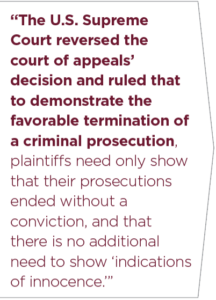 The U.S. Supreme Court reversed the court of appeals’ decision and ruled that to demonstrate the favorable termination of a criminal prosecution, plaintiffs need only show that their prosecutions ended without a conviction, and that there is no additional need to show ‘indications of innocence.